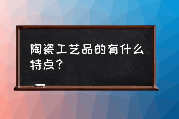 陶瓷工艺品的特点 陶瓷工艺品的有什么特点？