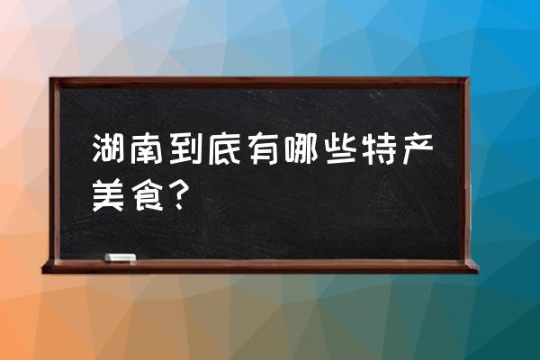 湖南有什么好吃的特产小吃 湖南到底有哪些特产美食？