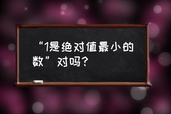 1是绝对值最小的数吗 “1是绝对值最小的数”对吗？