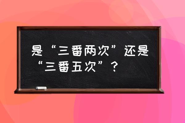 三番四次还是三番五次 是“三番两次”还是“三番五次”？