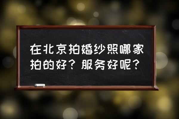 北京婚纱照排行榜 在北京拍婚纱照哪家拍的好？服务好呢？